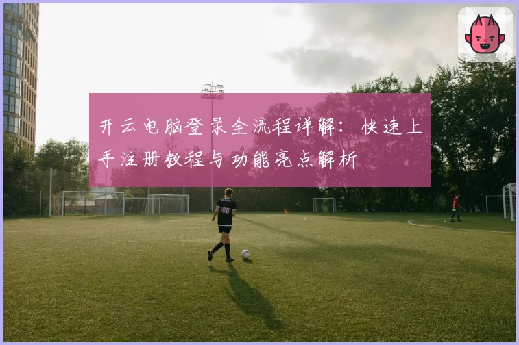 开云电脑登录全流程详解：快速上手注册教程与功能亮点解析