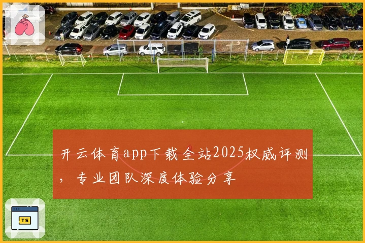 开云体育app下载全站2025权威评测，专业团队深度体验分享