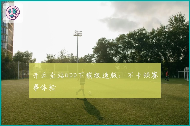 开云全站app下载极速版，不卡顿赛事体验