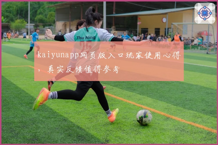 kaiyunapp网页版入口玩家使用心得，真实反馈值得参考