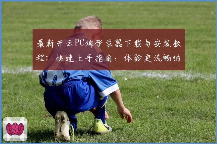 最新开云PC端登录器下载与安装教程：快速上手指南，体验更流畅的操作方式