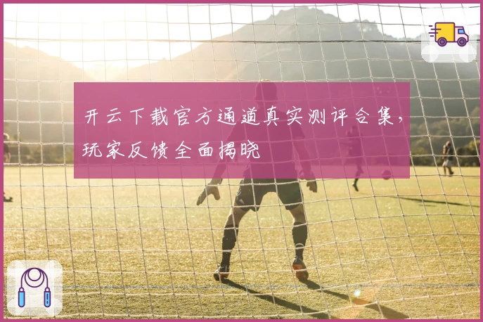 开云下载官方通道真实测评合集，玩家反馈全面揭晓