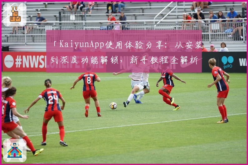 「KaiyunApp使用体验分享：从安装到深度功能解锁，新手教程全解析」