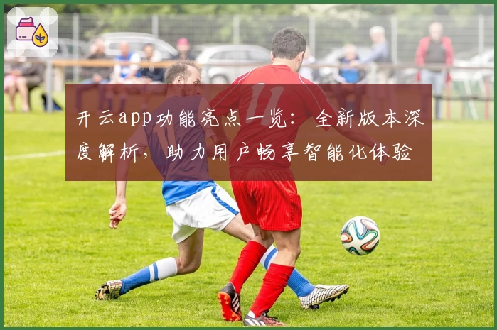 开云app功能亮点一览：全新版本深度解析，助力用户畅享智能化体验