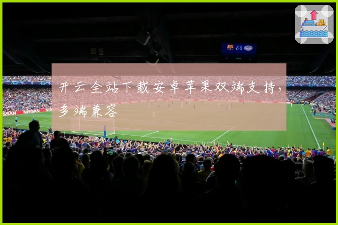 开云全站下载安卓苹果双端支持，多端兼容