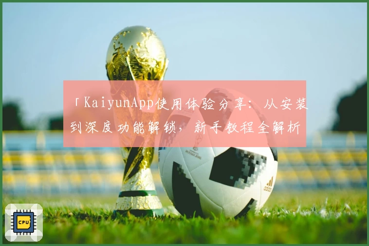 「KaiyunApp使用体验分享：从安装到深度功能解锁，新手教程全解析」